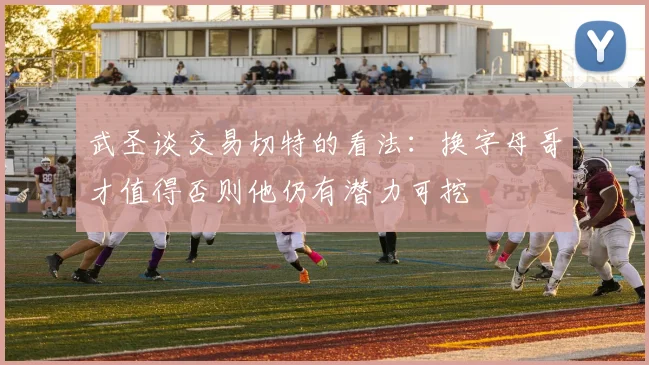 武圣谈交易切特的看法：换字母哥才值得否则他仍有潜力可挖