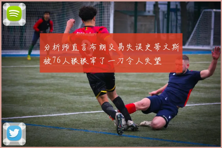 分析师直言布朗交易失误史蒂文斯被76人狠狠宰了一刀令人失望