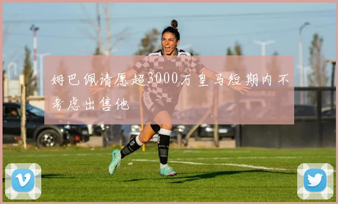 姆巴佩请愿超3000万皇马短期内不考虑出售他