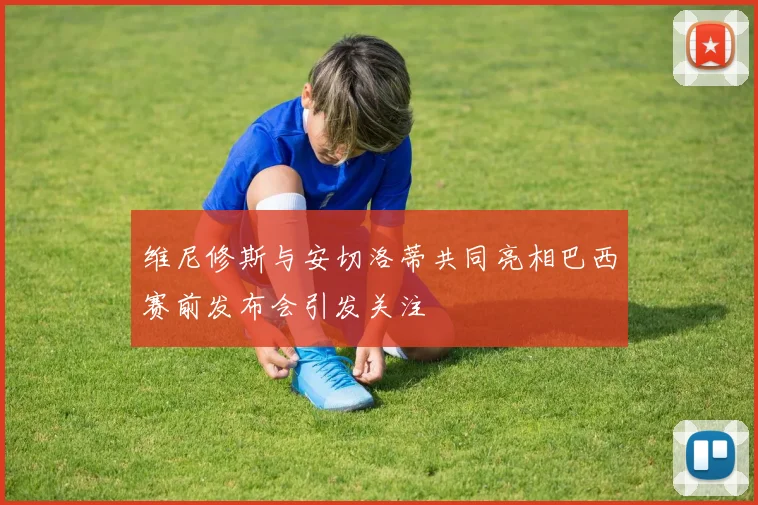 维尼修斯与安切洛蒂共同亮相巴西赛前发布会引发关注