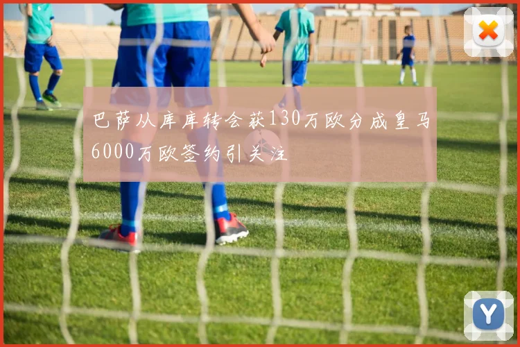 巴萨从库库转会获130万欧分成皇马6000万欧签约引关注