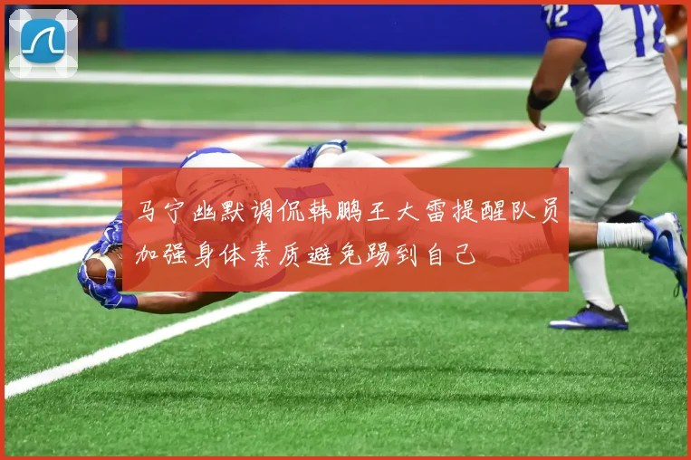 马宁幽默调侃韩鹏王大雷提醒队员加强身体素质避免踢到自己