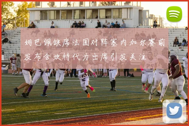 姆巴佩缺席法国对阵塞内加尔赛前发布会坎特代为出席引发关注