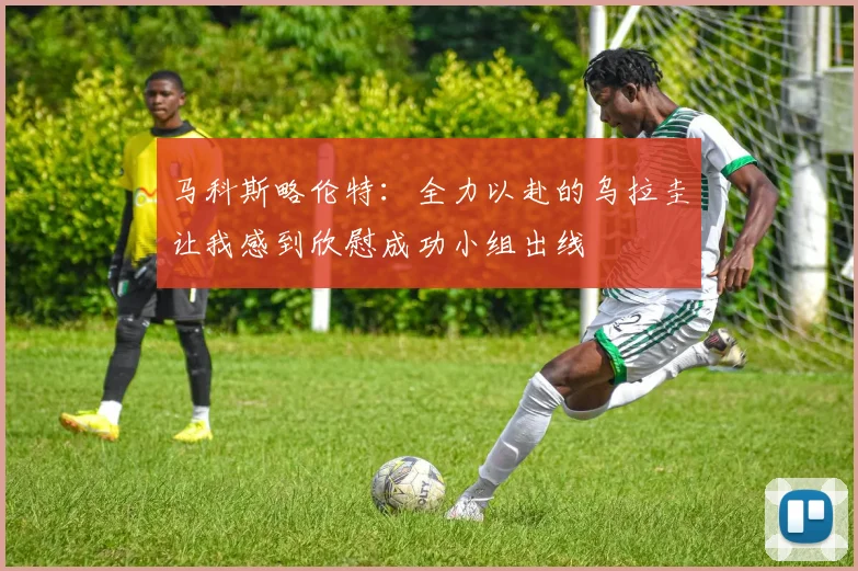 马科斯略伦特：全力以赴的乌拉圭让我感到欣慰成功小组出线