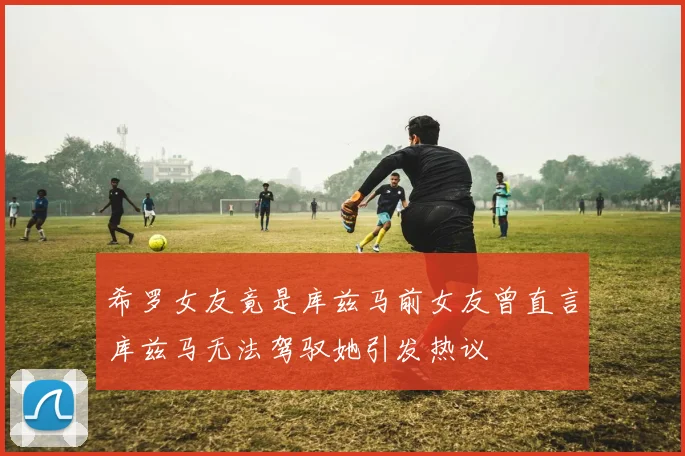 希罗女友竟是库兹马前女友曾直言库兹马无法驾驭她引发热议