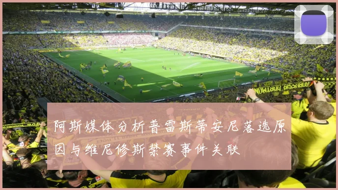 阿斯媒体分析普雷斯蒂安尼落选原因与维尼修斯禁赛事件关联
