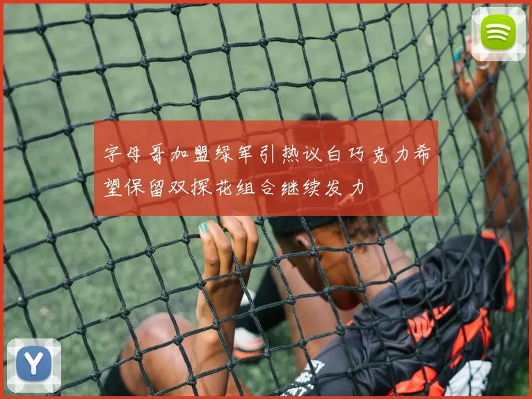 字母哥加盟绿军引热议白巧克力希望保留双探花组合继续发力