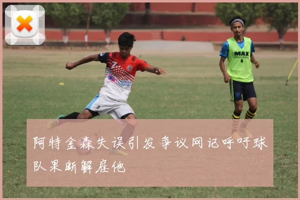 阿特金森失误引发争议网记呼吁球队果断解雇他