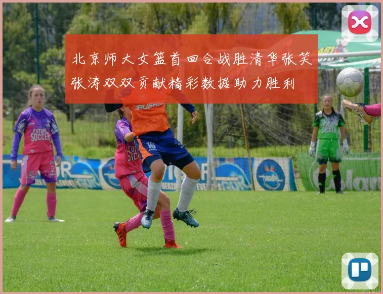 北京师大女篮首回合战胜清华张笑张涛双双贡献精彩数据助力胜利