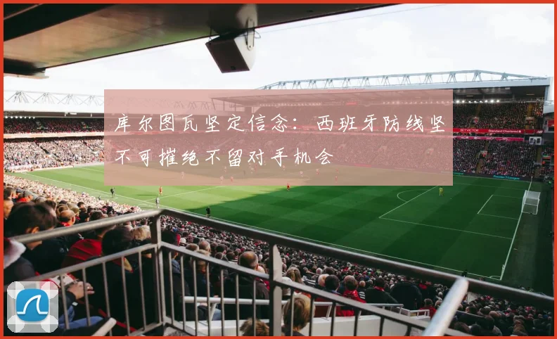 库尔图瓦坚定信念：西班牙防线坚不可摧绝不留对手机会