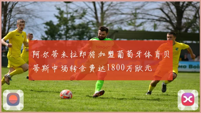阿尔蒂米拉即将加盟葡萄牙体育贝蒂斯中场转会费达1800万欧元