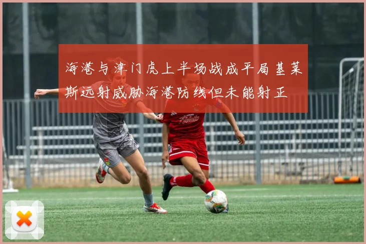 海港与津门虎上半场战成平局基莱斯远射威胁海港防线但未能射正