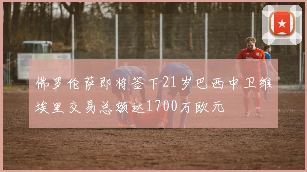 佛罗伦萨即将签下21岁巴西中卫维埃里交易总额达1700万欧元