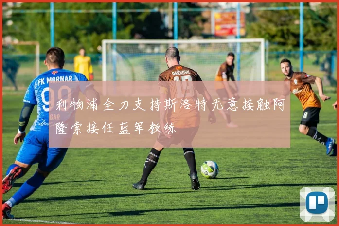 利物浦全力支持斯洛特无意接触阿隆索接任蓝军教练