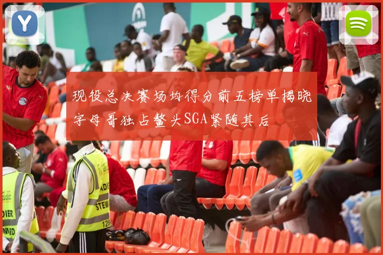 现役总决赛场均得分前五榜单揭晓字母哥独占鳌头SGA紧随其后