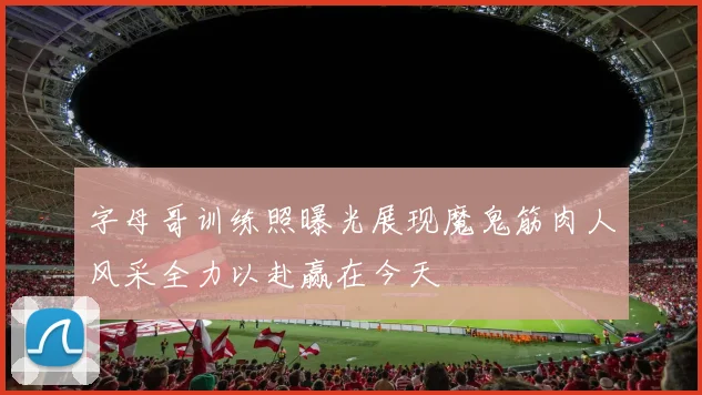字母哥训练照曝光展现魔鬼筋肉人风采全力以赴赢在今天