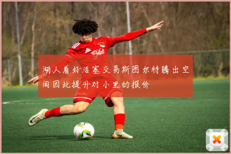 湖人看好活塞交易斯图尔特腾出空间因此提升对小里的报价