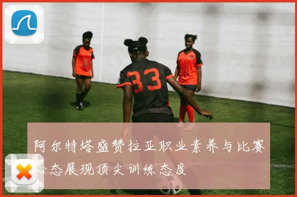 阿尔特塔盛赞拉亚职业素养与比赛心态展现顶尖训练态度
