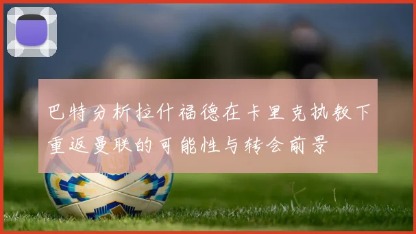 巴特分析拉什福德在卡里克执教下重返曼联的可能性与转会前景
