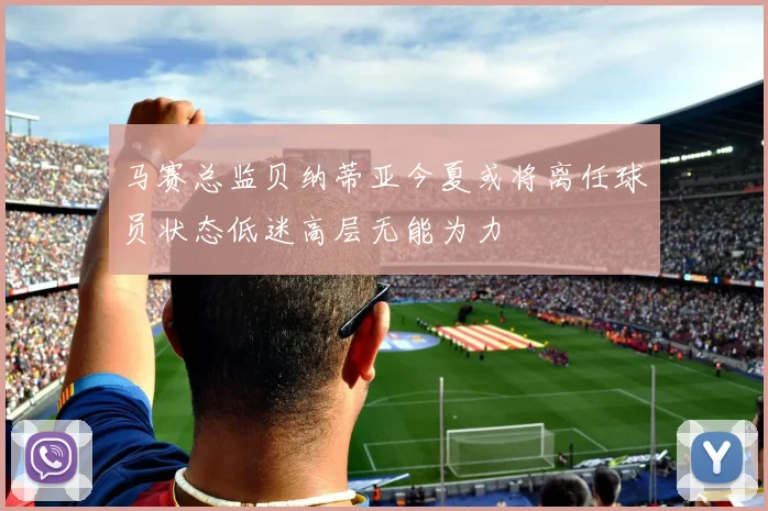 马赛总监贝纳蒂亚今夏或将离任球员状态低迷高层无能为力