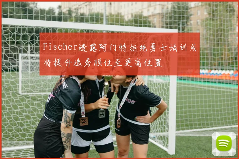 Fischer透露阿门特拒绝勇士试训或将提升选秀顺位至更高位置