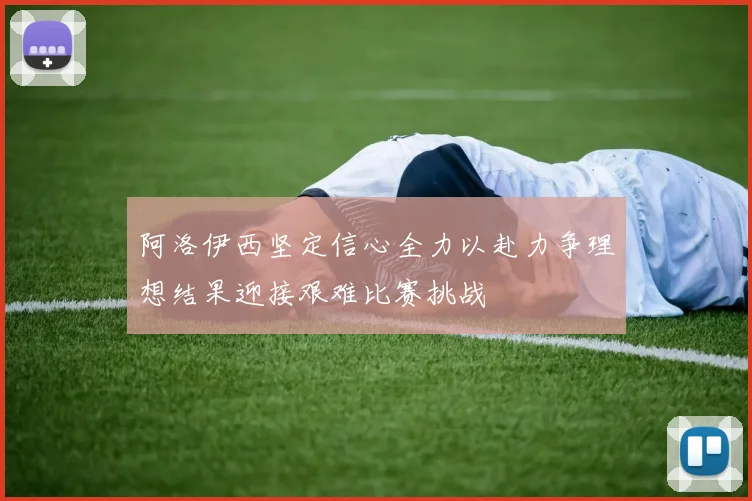 阿洛伊西坚定信心全力以赴力争理想结果迎接艰难比赛挑战