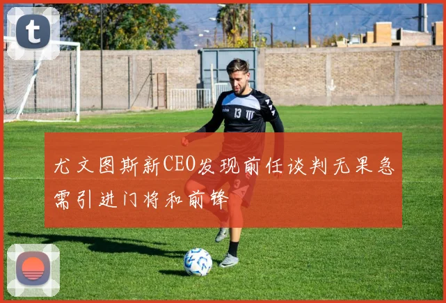 尤文图斯新CEO发现前任谈判无果急需引进门将和前锋
