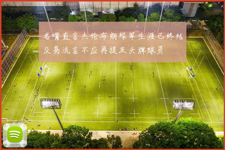 名嘴直言杰伦布朗绿军生涯已终结交易流言不应再提及头牌球员