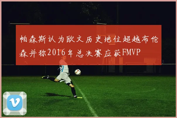帕森斯认为欧文历史地位超越布伦森并称2016年总决赛应获FMVP