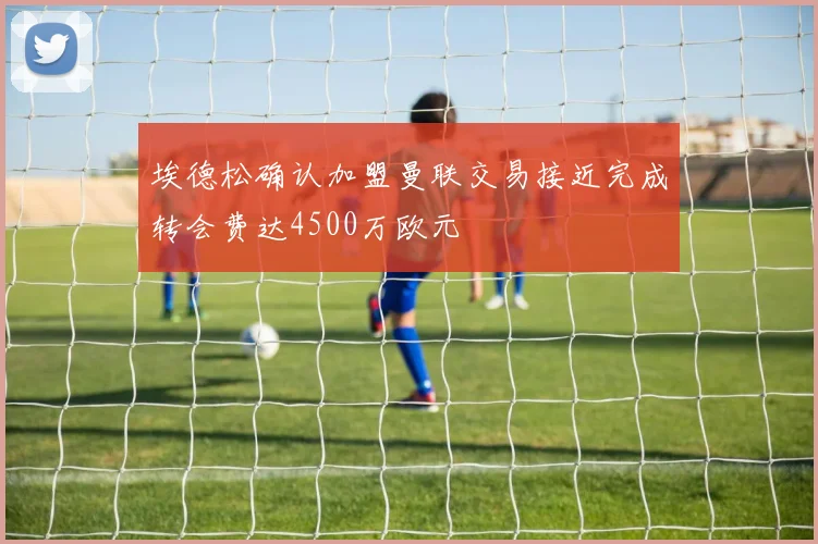 埃德松确认加盟曼联交易接近完成转会费达4500万欧元